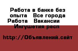 Работа в банке без опыта - Все города Работа » Вакансии   . Ингушетия респ.